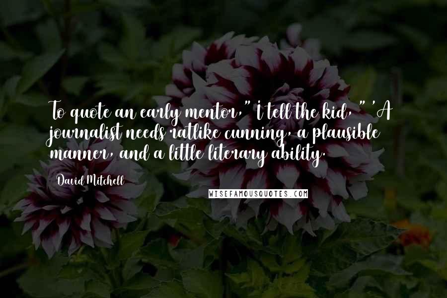 David Mitchell Quotes: To quote an early mentor," I tell the kid, " 'A journalist needs ratlike cunning, a plausible manner, and a little literary ability.