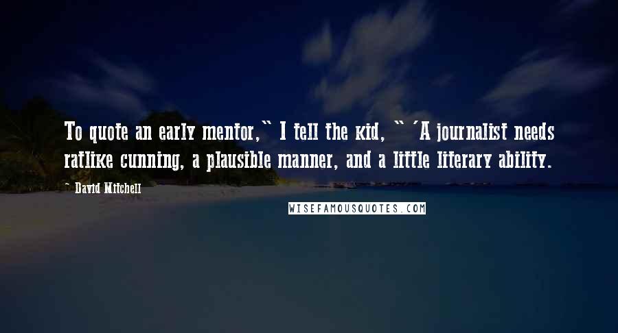 David Mitchell Quotes: To quote an early mentor," I tell the kid, " 'A journalist needs ratlike cunning, a plausible manner, and a little literary ability.