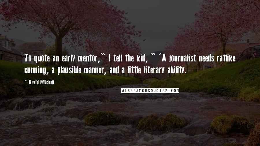 David Mitchell Quotes: To quote an early mentor," I tell the kid, " 'A journalist needs ratlike cunning, a plausible manner, and a little literary ability.