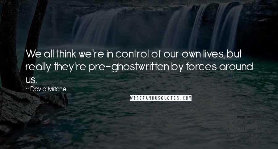 David Mitchell Quotes: We all think we're in control of our own lives, but really they're pre-ghostwritten by forces around us.