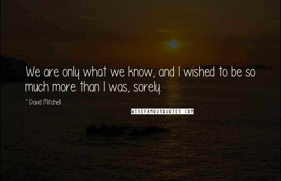 David Mitchell Quotes: We are only what we know, and I wished to be so much more than I was, sorely.