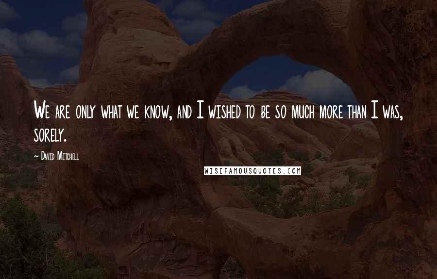 David Mitchell Quotes: We are only what we know, and I wished to be so much more than I was, sorely.