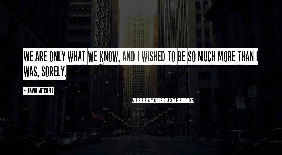 David Mitchell Quotes: We are only what we know, and I wished to be so much more than I was, sorely.