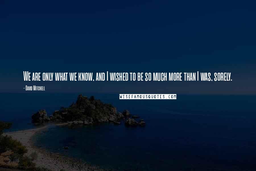 David Mitchell Quotes: We are only what we know, and I wished to be so much more than I was, sorely.