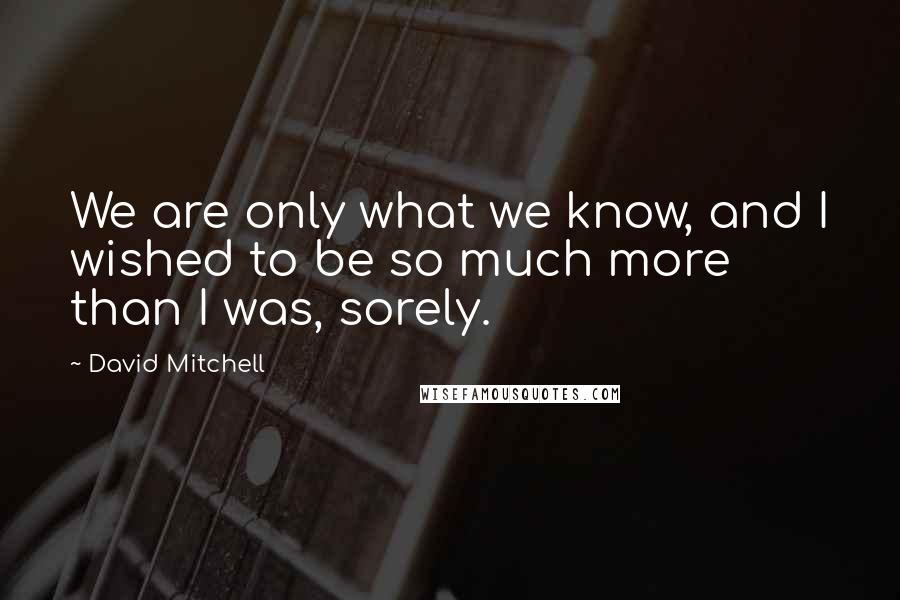 David Mitchell Quotes: We are only what we know, and I wished to be so much more than I was, sorely.