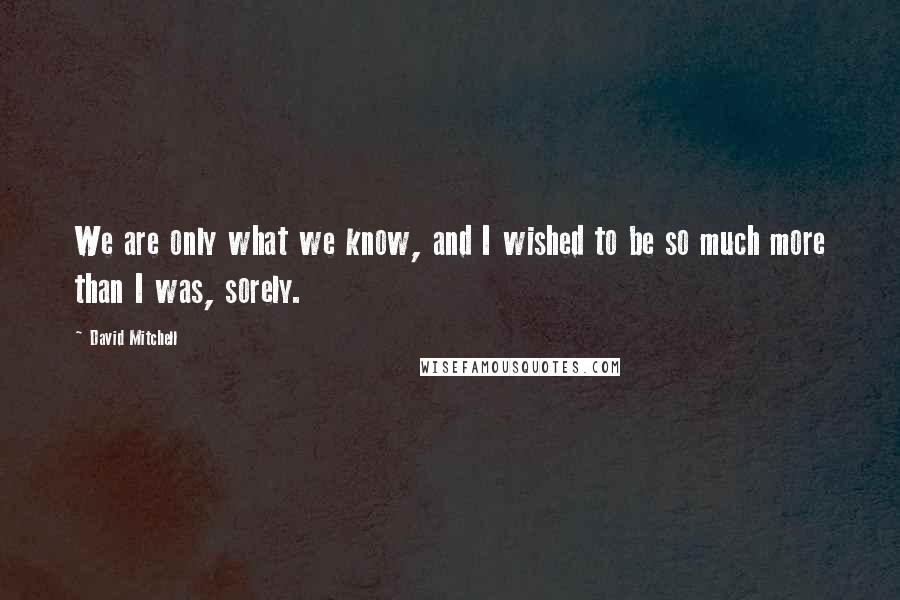 David Mitchell Quotes: We are only what we know, and I wished to be so much more than I was, sorely.