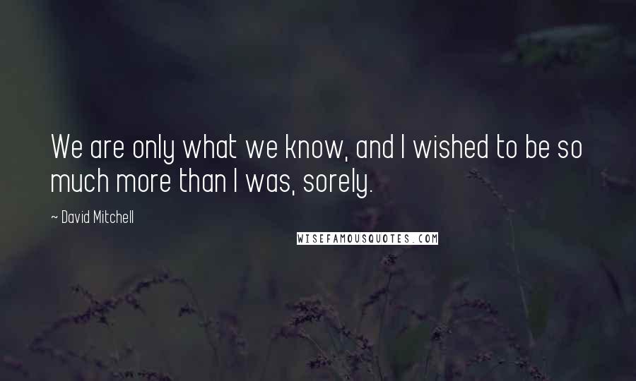 David Mitchell Quotes: We are only what we know, and I wished to be so much more than I was, sorely.
