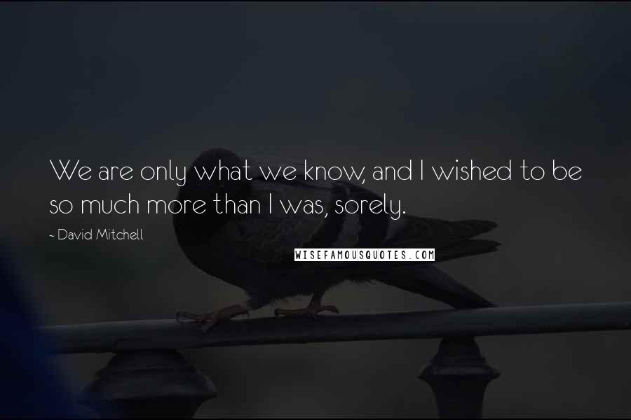 David Mitchell Quotes: We are only what we know, and I wished to be so much more than I was, sorely.