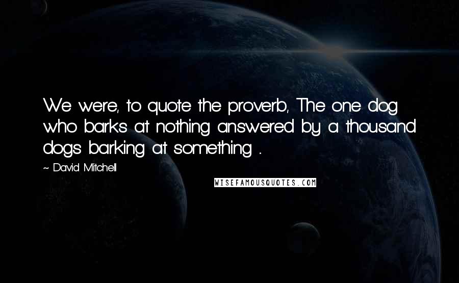 David Mitchell Quotes: We were, to quote the proverb, The one dog who barks at nothing answered by a thousand dogs barking at something ...