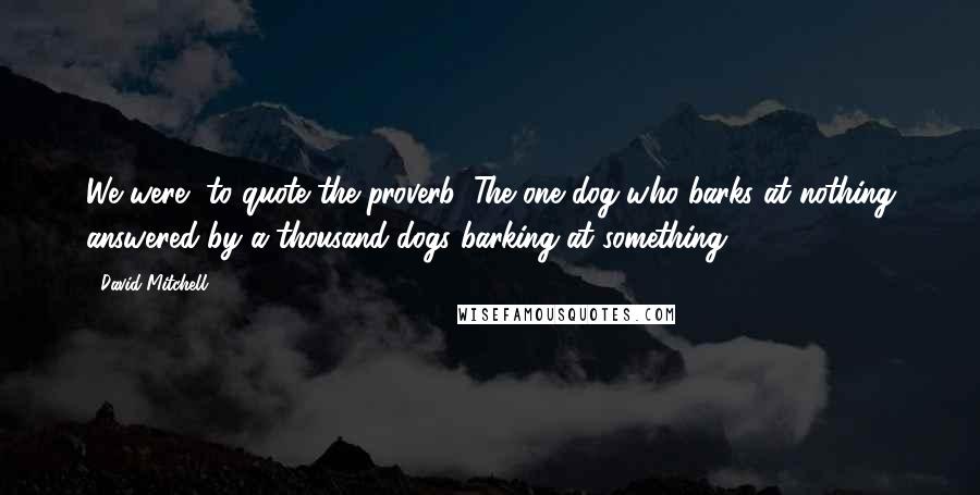 David Mitchell Quotes: We were, to quote the proverb, The one dog who barks at nothing answered by a thousand dogs barking at something ...