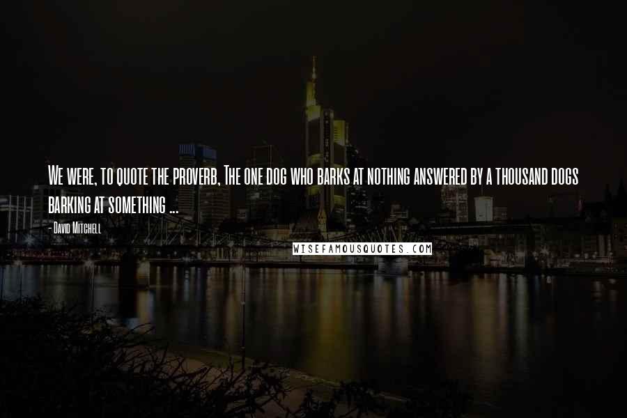David Mitchell Quotes: We were, to quote the proverb, The one dog who barks at nothing answered by a thousand dogs barking at something ...