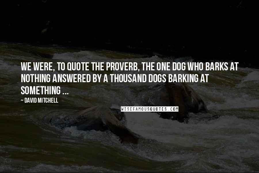 David Mitchell Quotes: We were, to quote the proverb, The one dog who barks at nothing answered by a thousand dogs barking at something ...