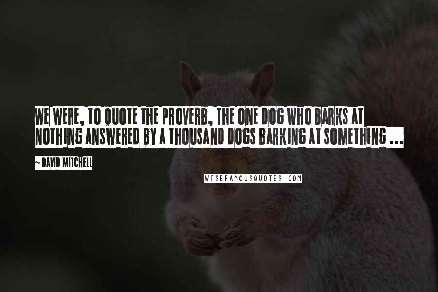 David Mitchell Quotes: We were, to quote the proverb, The one dog who barks at nothing answered by a thousand dogs barking at something ...