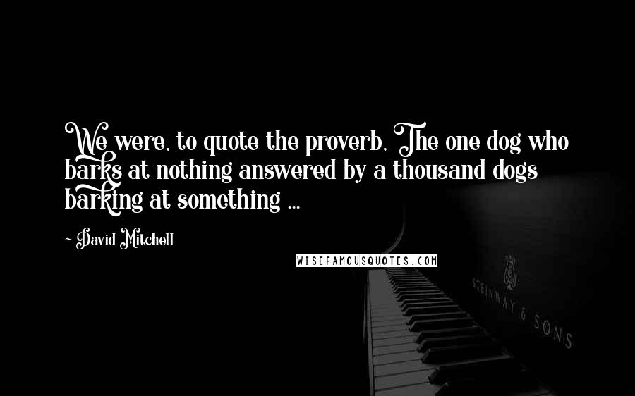 David Mitchell Quotes: We were, to quote the proverb, The one dog who barks at nothing answered by a thousand dogs barking at something ...