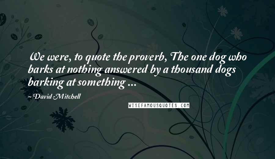 David Mitchell Quotes: We were, to quote the proverb, The one dog who barks at nothing answered by a thousand dogs barking at something ...