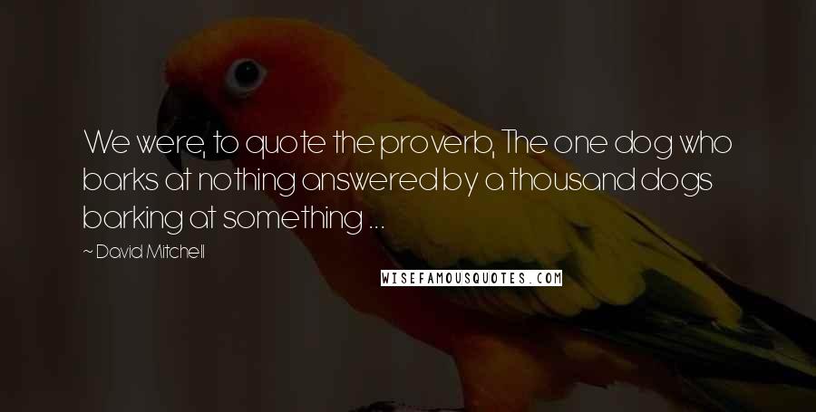 David Mitchell Quotes: We were, to quote the proverb, The one dog who barks at nothing answered by a thousand dogs barking at something ...