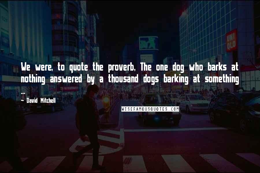 David Mitchell Quotes: We were, to quote the proverb, The one dog who barks at nothing answered by a thousand dogs barking at something ...