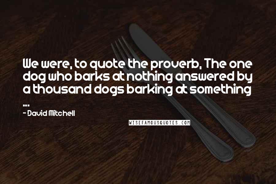 David Mitchell Quotes: We were, to quote the proverb, The one dog who barks at nothing answered by a thousand dogs barking at something ...