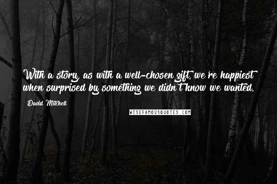 David Mitchell Quotes: With a story, as with a well-chosen gift, we're happiest when surprised by something we didn't know we wanted.