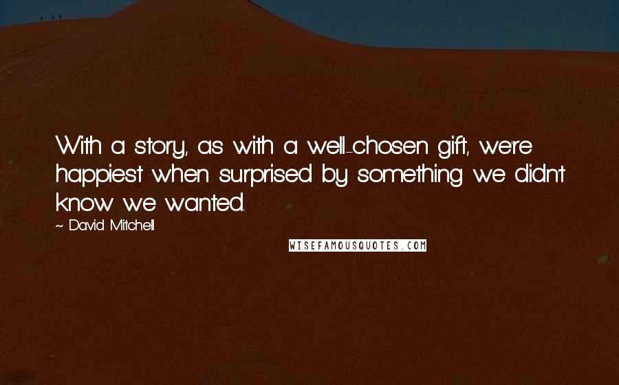 David Mitchell Quotes: With a story, as with a well-chosen gift, we're happiest when surprised by something we didn't know we wanted.