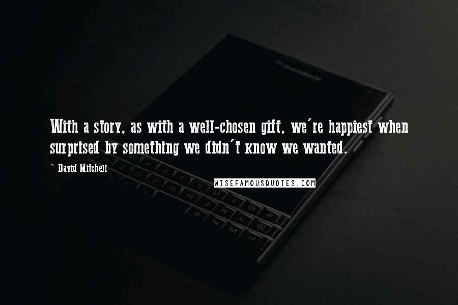 David Mitchell Quotes: With a story, as with a well-chosen gift, we're happiest when surprised by something we didn't know we wanted.