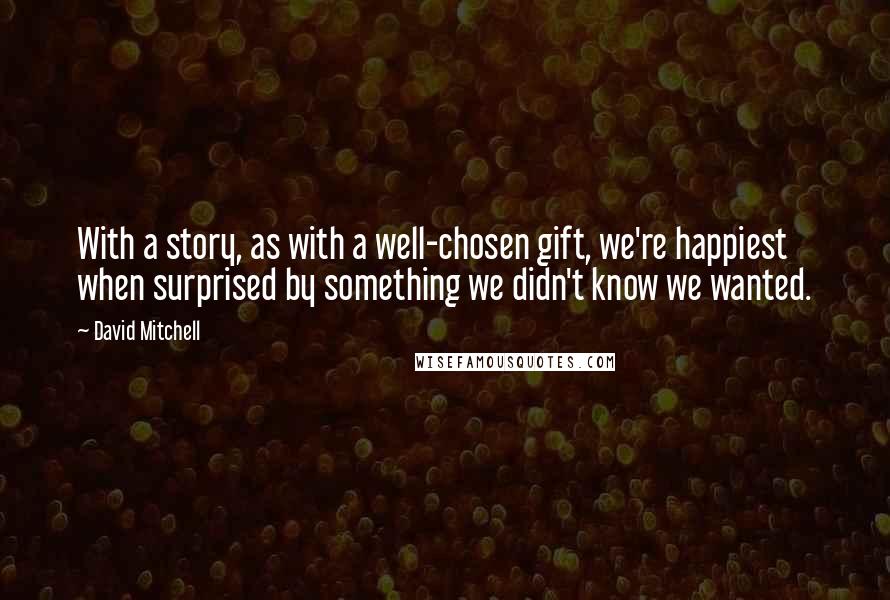 David Mitchell Quotes: With a story, as with a well-chosen gift, we're happiest when surprised by something we didn't know we wanted.