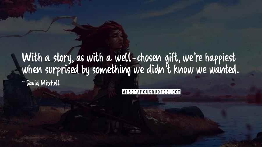 David Mitchell Quotes: With a story, as with a well-chosen gift, we're happiest when surprised by something we didn't know we wanted.