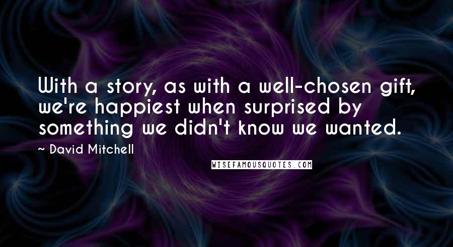 David Mitchell Quotes: With a story, as with a well-chosen gift, we're happiest when surprised by something we didn't know we wanted.