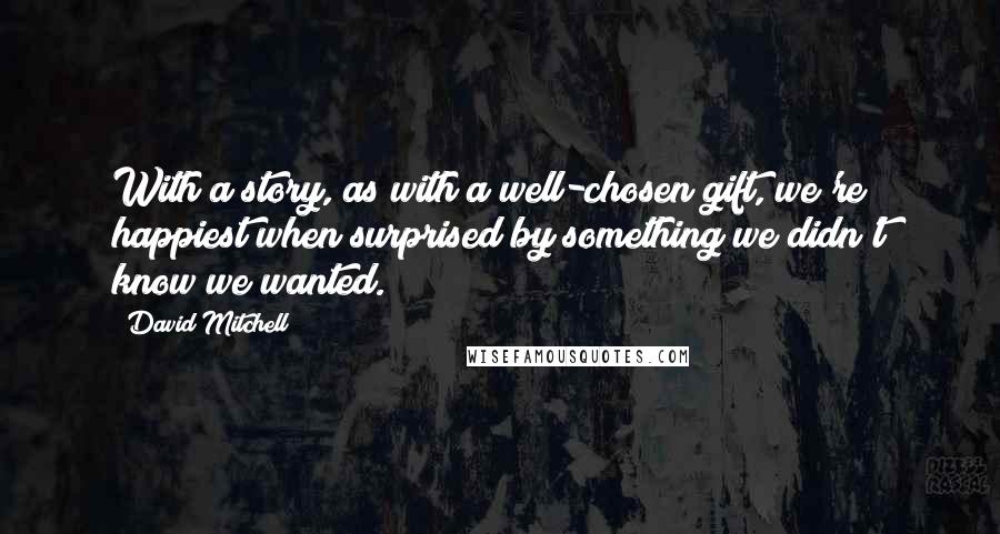 David Mitchell Quotes: With a story, as with a well-chosen gift, we're happiest when surprised by something we didn't know we wanted.