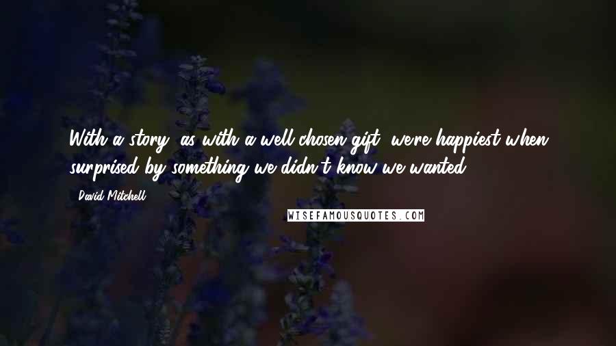 David Mitchell Quotes: With a story, as with a well-chosen gift, we're happiest when surprised by something we didn't know we wanted.