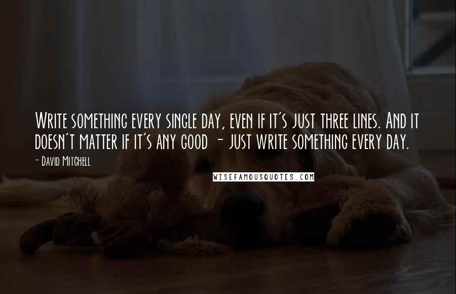 David Mitchell Quotes: Write something every single day, even if it's just three lines. And it doesn't matter if it's any good - just write something every day.