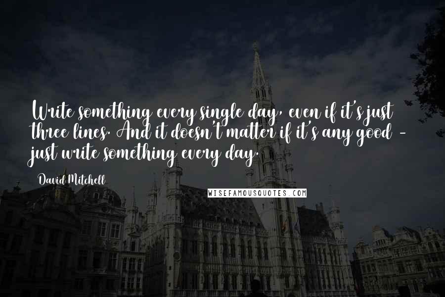 David Mitchell Quotes: Write something every single day, even if it's just three lines. And it doesn't matter if it's any good - just write something every day.