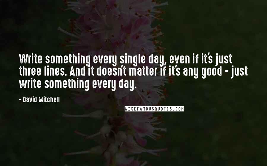 David Mitchell Quotes: Write something every single day, even if it's just three lines. And it doesn't matter if it's any good - just write something every day.