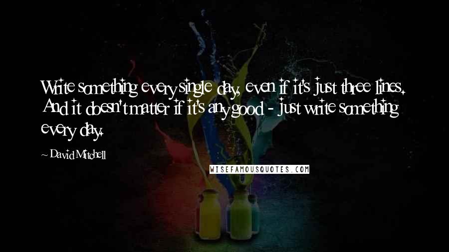 David Mitchell Quotes: Write something every single day, even if it's just three lines. And it doesn't matter if it's any good - just write something every day.