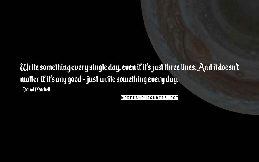 David Mitchell Quotes: Write something every single day, even if it's just three lines. And it doesn't matter if it's any good - just write something every day.