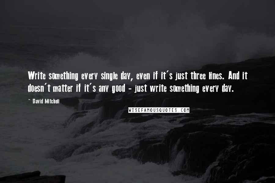 David Mitchell Quotes: Write something every single day, even if it's just three lines. And it doesn't matter if it's any good - just write something every day.