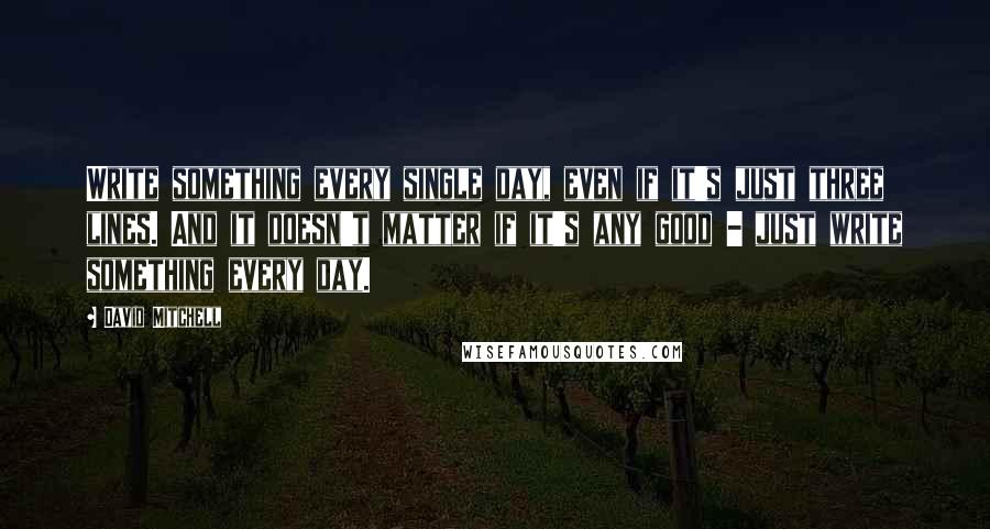 David Mitchell Quotes: Write something every single day, even if it's just three lines. And it doesn't matter if it's any good - just write something every day.