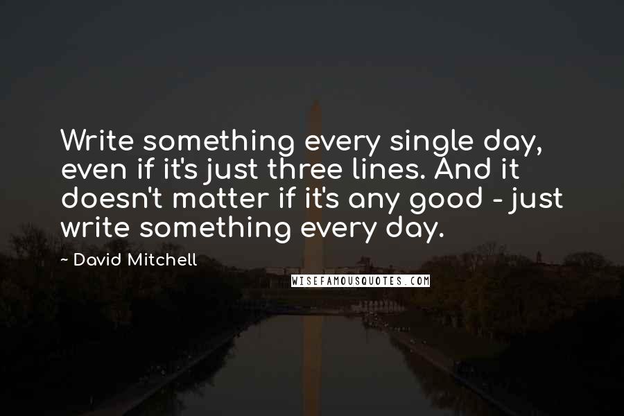 David Mitchell Quotes: Write something every single day, even if it's just three lines. And it doesn't matter if it's any good - just write something every day.