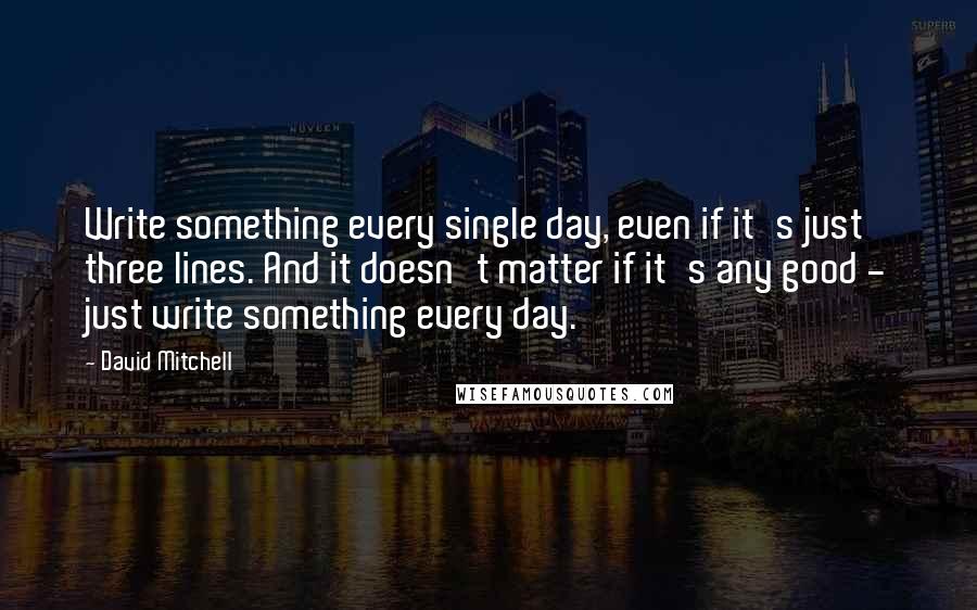 David Mitchell Quotes: Write something every single day, even if it's just three lines. And it doesn't matter if it's any good - just write something every day.