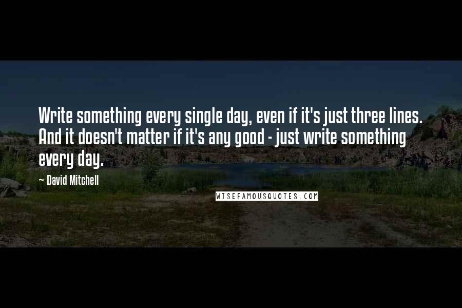 David Mitchell Quotes: Write something every single day, even if it's just three lines. And it doesn't matter if it's any good - just write something every day.