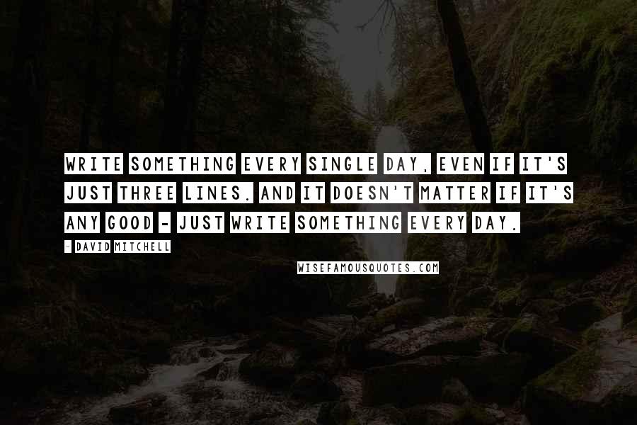 David Mitchell Quotes: Write something every single day, even if it's just three lines. And it doesn't matter if it's any good - just write something every day.