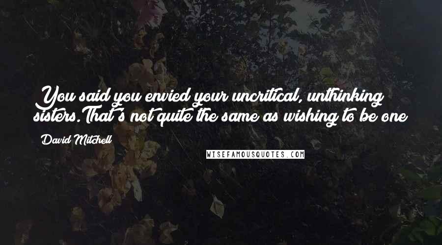 David Mitchell Quotes: You said you envied your uncritical, unthinking sisters.That's not quite the same as wishing to be one