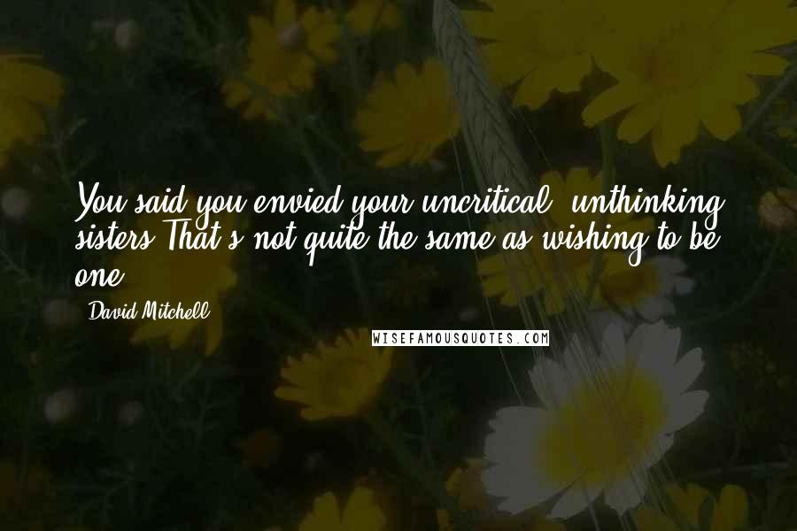 David Mitchell Quotes: You said you envied your uncritical, unthinking sisters.That's not quite the same as wishing to be one