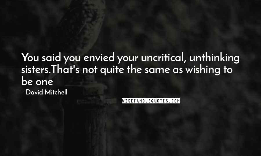 David Mitchell Quotes: You said you envied your uncritical, unthinking sisters.That's not quite the same as wishing to be one