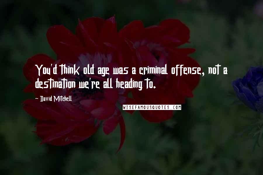 David Mitchell Quotes: You'd think old age was a criminal offense, not a destination we're all heading to.
