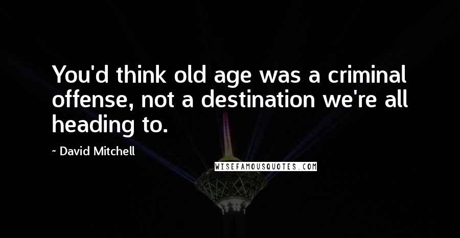 David Mitchell Quotes: You'd think old age was a criminal offense, not a destination we're all heading to.