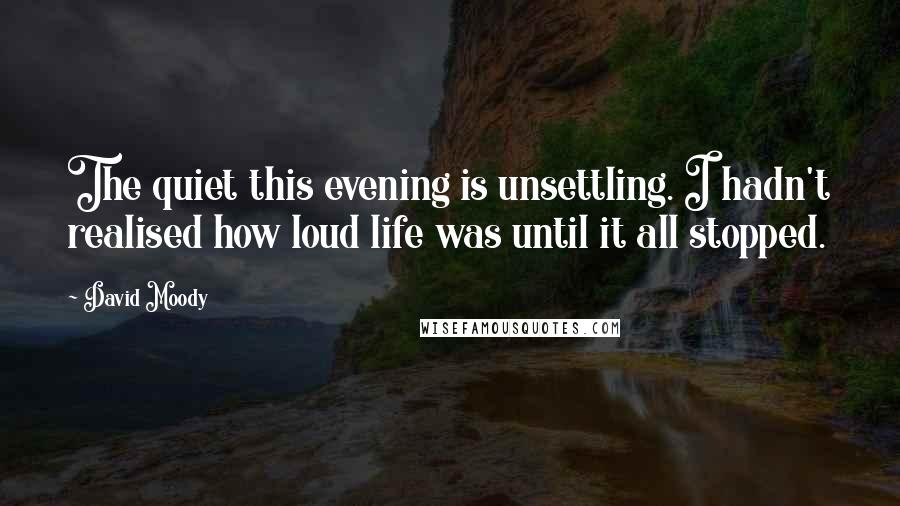 David Moody Quotes: The quiet this evening is unsettling. I hadn't realised how loud life was until it all stopped.