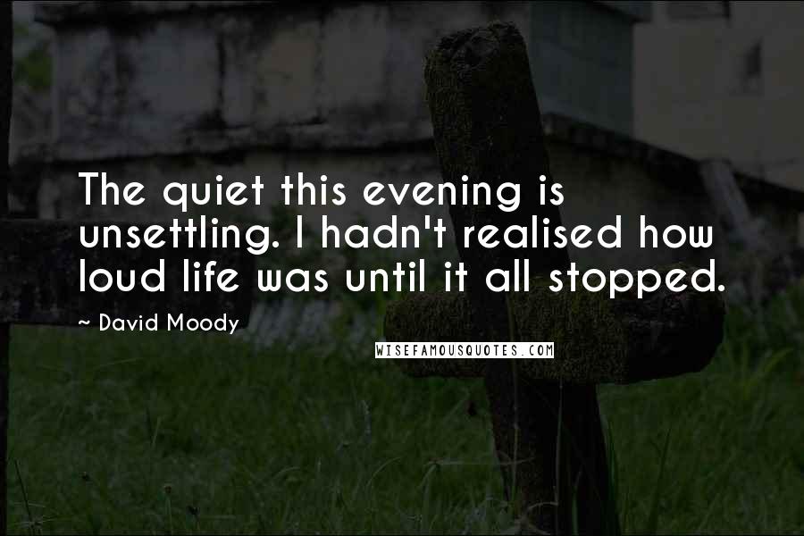 David Moody Quotes: The quiet this evening is unsettling. I hadn't realised how loud life was until it all stopped.