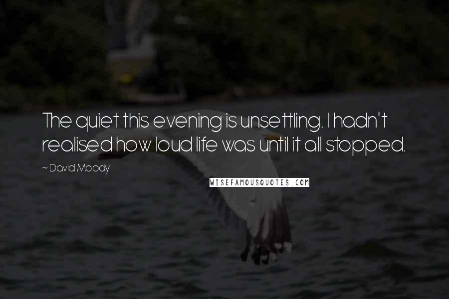 David Moody Quotes: The quiet this evening is unsettling. I hadn't realised how loud life was until it all stopped.