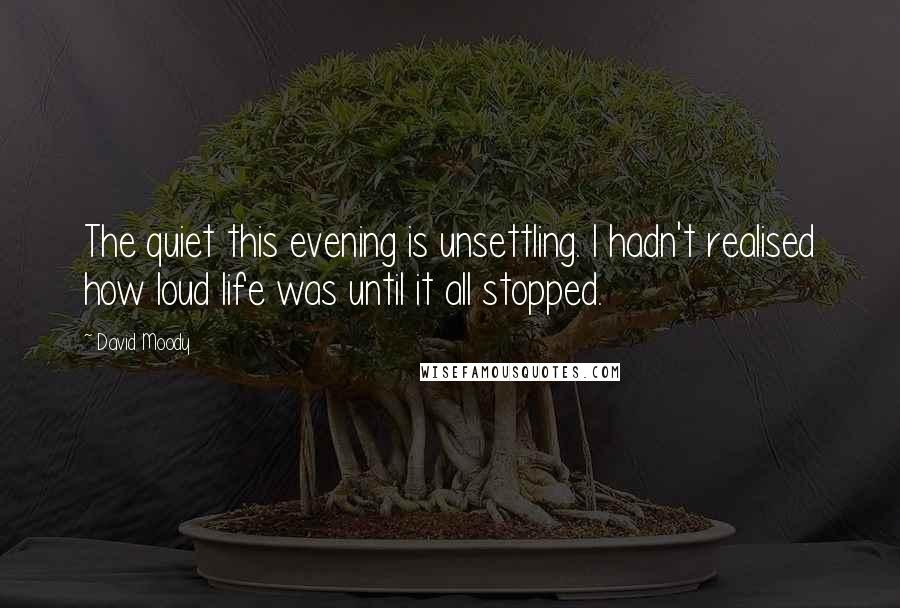 David Moody Quotes: The quiet this evening is unsettling. I hadn't realised how loud life was until it all stopped.